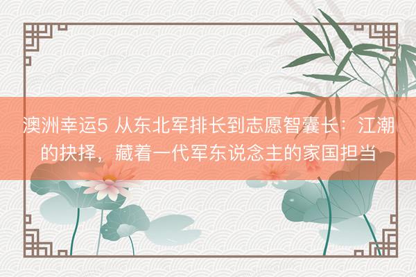 澳洲幸运5 从东北军排长到志愿智囊长：江潮的抉择，藏着一代军东说念主的家国担当