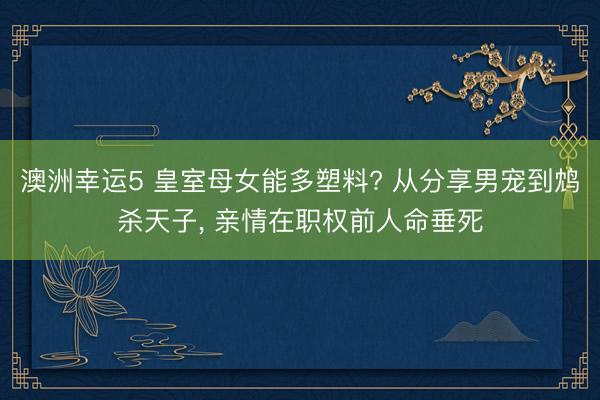 澳洲幸运5 皇室母女能多塑料? 从分享男宠到鸩杀天子， 亲情在职权前人命垂死