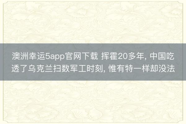 澳洲幸运5app官网下载 挥霍20多年， 中国吃透了乌克兰扫数军工时刻， 惟有特一样却没法