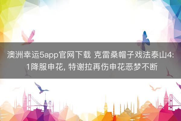 澳洲幸运5app官网下载 克雷桑帽子戏法泰山4: 1降服申花， 特谢拉再伤申花恶梦不断