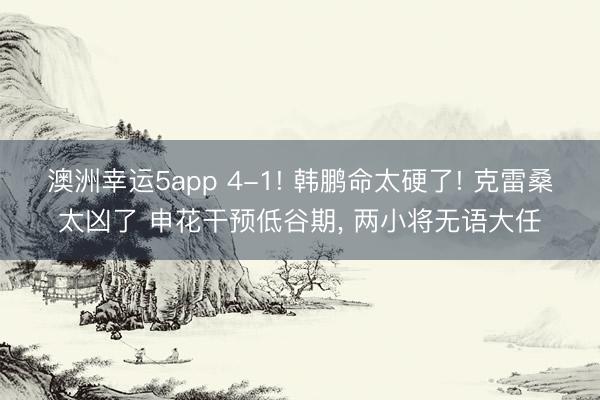 澳洲幸运5app 4-1! 韩鹏命太硬了! 克雷桑太凶了 申花干预低谷期， 两小将无语大任