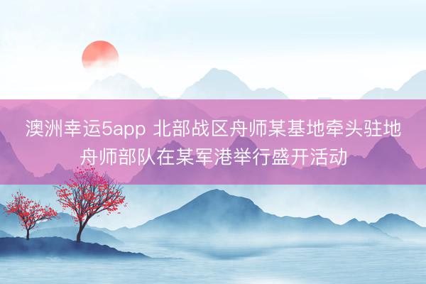 澳洲幸运5app 北部战区舟师某基地牵头驻地舟师部队在某军港举行盛开活动