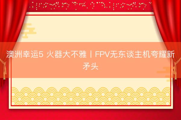 澳洲幸运5 火器大不雅丨FPV无东谈主机夸耀新矛头