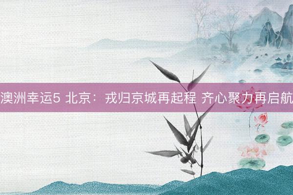 澳洲幸运5 北京：戎归京城再起程 齐心聚力再启航