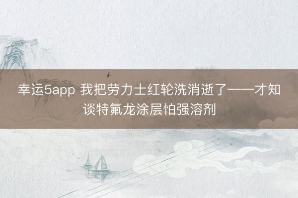 幸运5app 我把劳力士红轮洗消逝了——才知谈特氟龙涂层怕强溶剂