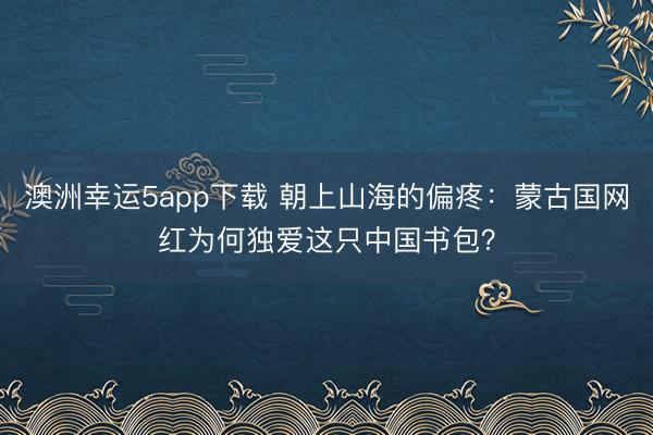澳洲幸运5app下载 朝上山海的偏疼：蒙古国网红为何独爱这只中国书包？