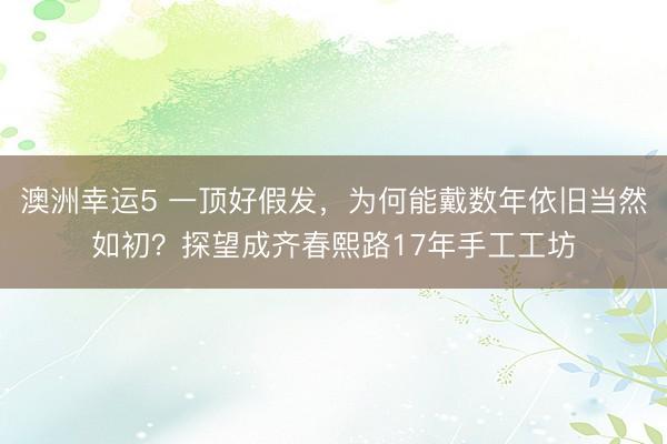 澳洲幸运5 一顶好假发，为何能戴数年依旧当然如初？探望成齐春熙路17年手工工坊