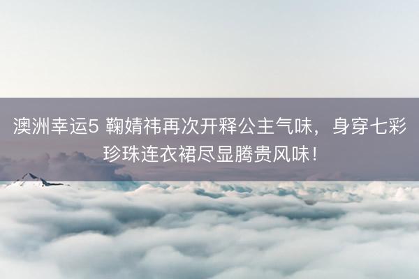 澳洲幸运5 鞠婧祎再次开释公主气味，身穿七彩珍珠连衣裙尽显腾贵风味！