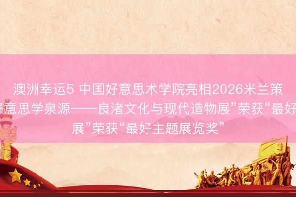 澳洲幸运5 中国好意思术学院亮相2026米兰策动周 “中华好意思学泉源——良渚文化与现代造物展”荣获“最好主题展览奖”