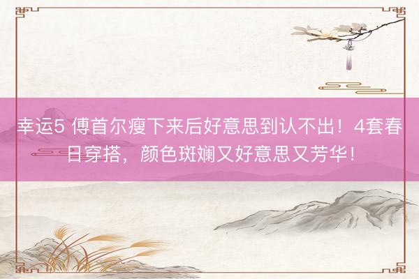 幸运5 傅首尔瘦下来后好意思到认不出！4套春日穿搭，颜色斑斓又好意思又芳华！