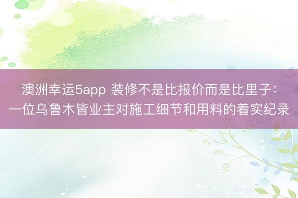 澳洲幸运5app 装修不是比报价而是比里子：一位乌鲁木皆业主对施工细节和用料的着实纪录