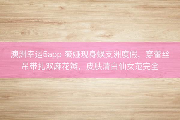澳洲幸运5app 薇娅现身蜈支洲度假，穿蕾丝吊带扎双麻花辫，皮肤清白仙女范完全