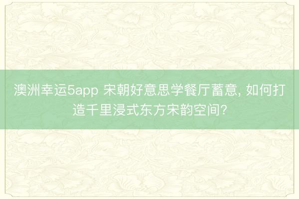 澳洲幸运5app 宋朝好意思学餐厅蓄意， 如何打造千里浸式东方宋韵空间?