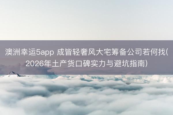 澳洲幸运5app 成皆轻奢风大宅筹备公司若何找(2026年土产货口碑实力与避坑指南)