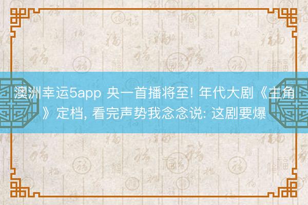 澳洲幸运5app 央一首播将至! 年代大剧《主角》定档， 看完声势我念念说: 这剧要爆