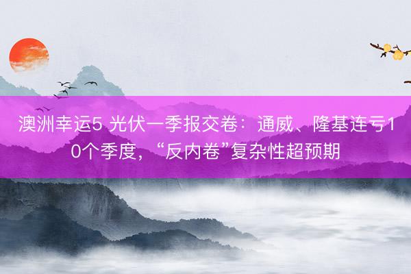 澳洲幸运5 光伏一季报交卷：通威、隆基连亏10个季度，“反内卷”复杂性超预期