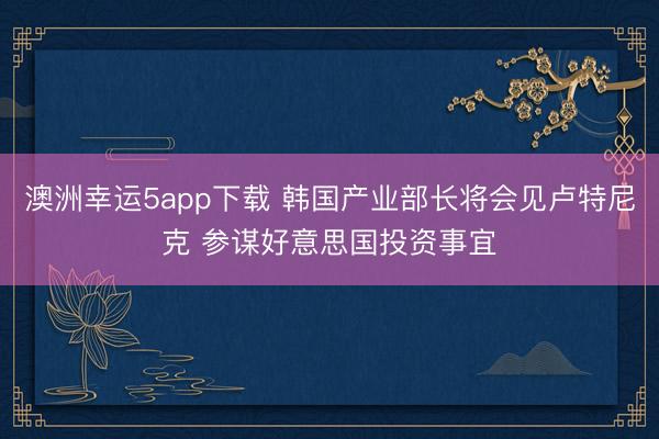 澳洲幸运5app下载 韩国产业部长将会见卢特尼克 参谋好意思国投资事宜