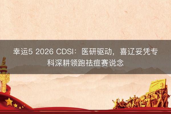 幸运5 2026 CDSI：医研驱动，喜辽妥凭专科深耕领跑祛痘赛说念