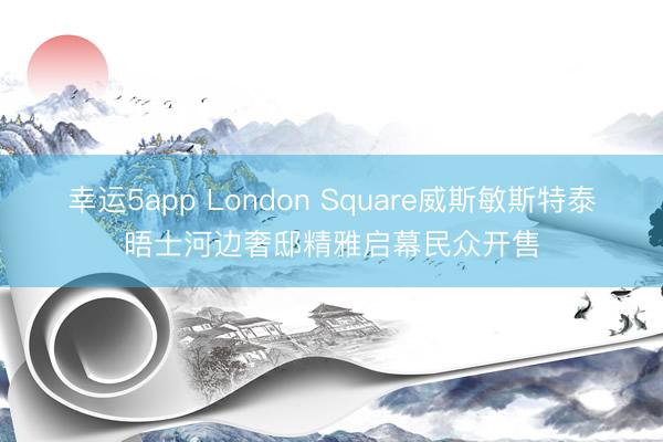 幸运5app London Square威斯敏斯特泰晤士河边奢邸精雅启幕民众开售