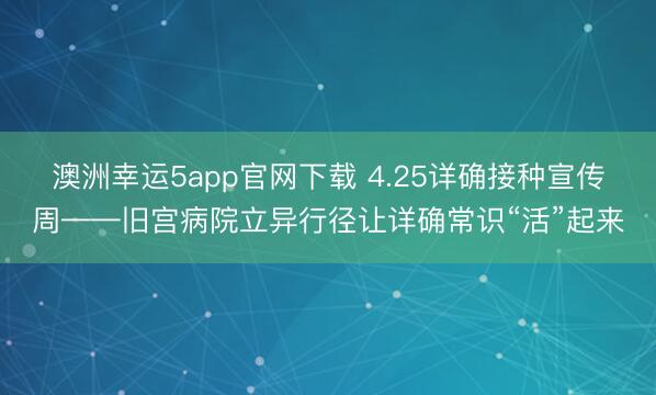 澳洲幸运5app官网下载 4.25详确接种宣传周——旧宫病院立异行径让详确常识“活”起来