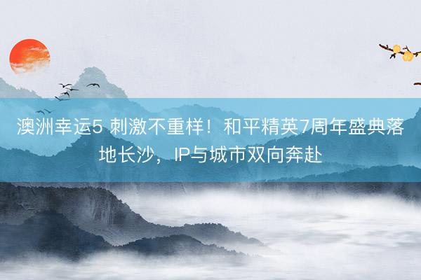 澳洲幸运5 刺激不重样！和平精英7周年盛典落地长沙，IP与城市双向奔赴
