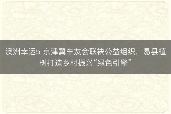澳洲幸运5 京津冀车友会联袂公益组织，易县植树打造乡村振兴“绿色引擎”