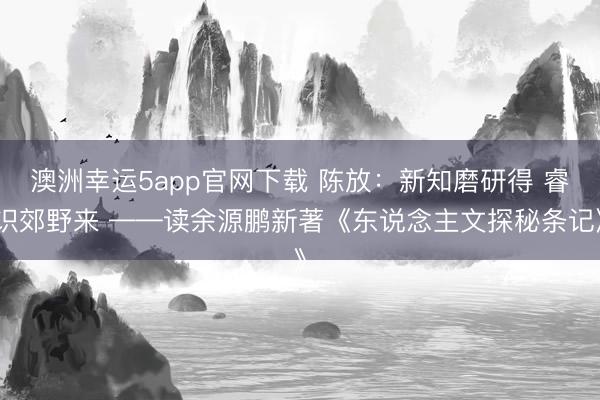 澳洲幸运5app官网下载 陈放：新知磨研得 睿识郊野来 ——读余源鹏新著《东说念主文探秘条记》