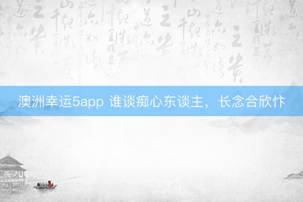 澳洲幸运5app 谁谈痴心东谈主，长念合欣忭