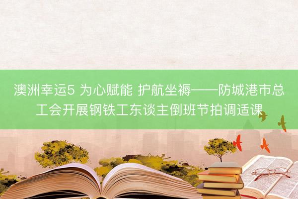 澳洲幸运5 为心赋能 护航坐褥——防城港市总工会开展钢铁工东谈主倒班节拍调适课
